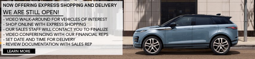 NOW OFFERING EXPRESS SHOPPING AND DELIVERY. WE ARE STILL OPEN. VIDEO WALK-AROUND FOR VEHICLES OF INTEREST. SHOP ONLINE WITH EXPRESS SHOPPING. OUR SALES STAFF WILL CONTACT YOU TO FINALIZE. VIDEO CONFERENCING WITH OUR FINANCIAL REPS. SET DATE AND TIME FOR DELIVERY. REVIEW DOCUMENTATION WITH SALES REP. LEARN MORE. LIGHT BLUE RANGE ROVER EVOQUE DRIVING DOWN ROAD IN CITY.