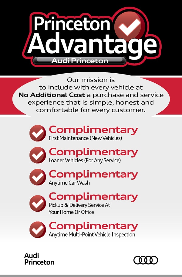 Get More With The Princeton Advantage from Audi Princeton NJ Princeton Advantage - Our mission is to include with every vehicle at NO ADDITIONAL COST a purchase and service experience that is simple, honest and comfortable for every customer. Complimentary First Maintenance on New Vehicles, Complimentary Loaner Vehicles for any service, Complimentary Anytime Car Wash, Complimentary Pickup and Delivery Service at Your Home or Office, Complimentary Anytime Multi-Point Vehicle Inspection