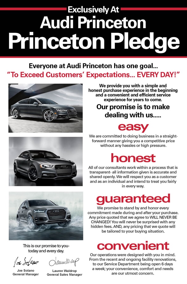 Audi Princeton Pledge Audi Princeton Pledge - Everyone at Audi Princeton has one goal... To Exceed Customers' Expectations EVERY DAY! - We provide you with a simple and honest purchase experience in the beginning and a convenient and efficient service experience for years to come. Our promise is to make dealing with us EASY. We are committed to doing business in a straight-forward manner giving you a competitive price without any hassles or high pressure. HONEST. All of our consultants work with a process that is transparent. All information given is accurate and shared openly. We will respect you as a customer and as an individual and intend to treat you fairly in every way. GUARANTEED. We promise to stand by and honor every commitment made during and after your purchase. Any price quoted that we agree to WILL NEVER BE CHANGED! You will never be surprised with any hidden fees. AND, any pricing that we quote will be tailored to your buying situation. CONVENIENT. Our operations were designed with you in mind. From the recent and ongoing facility renovations, to our Service Department being open 6 days a week- your convenience, comfort, and needs are our utmost concern. This is our promise to you...today and every day. - Joe Solano - Lauren Waldrop