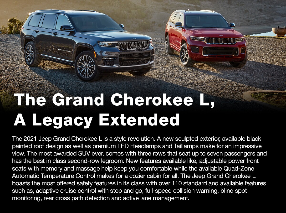 2021_Jeep_Grand_Cherokee_L_i.png The Grand Cherokee L, A Legacy Extended | The 2021 Jeep Grand Cherokee L is a style revolution. A new sculpted exterior, available black painted roof design as well as premium LED Headlamps and Taillamps make for an impressive view. The most awarded SUV ever, comes with three rows that seat up to seven passengers and has the best in class second-row legroom. New features available like, adjustable power front seats with memory and massage help keep you comfortable while the available Quad-Zone Automatic Temperature Control makes for a cozier cabin for all. The Jeep Grand Cherokee L boasts the most offered safety features in its class with over 110 standard and available features such as, adaptive cruise control with stop and go, full-speed collision warning, blind spot monitoring, rear cross path detection and active lane management.