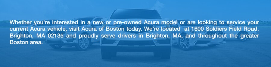 Shop_Acura_SUVS_Cars_in_Boston_MAb.png Whether you're interested in a new or pre-owned Acura model or are looking to service your current Acura vehicle, visit Acura of Boston today. We're located at 1600 Soldiers Field Road, Brighton, MA 02135 and proudly serve drivers in Brighton, MA, and throughout the greater Boston area.