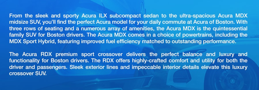 Shop_Acura_SUVS_Cars_in_Boston_MA_a.png From the sleek and sporty Acura ILX subcompact sedan to the ultra-spacious Acura MDX midsize SUV, you'll find the perfect Acura model for your daily commute at Acura of Boston. With three rows of seating and a numerous array of amenities, the Acura MDX is the quintessential family SUV for Boston drivers. The Acura MDX comes in a choice of powertrains, including the MDX Sport Hybrid, featuring improved fuel efficiency matched to outstanding performance. The Acura RDX premium sport crossover delivers the perfect balance and luxury and functionality for Boston drivers. The RDX offers highly-crafted comfort and utility for both the driver and passengers. Sleek exterior lines and impeccable interior details elevate this luxury crossover SUV.