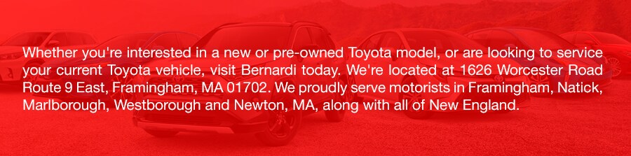 Toyota_b.png Whether you're interested in a new or pre-owned Toyota model, or are looking to service your current Toyota vehicle, visit Bernardi today. We're located at 1626 Worcester Road Route 9 East, Framingham, MA 01702. We proudly serve motorists in Framingham, Natick, Marlborough, Westborough and Newton, MA, along with all of New England.