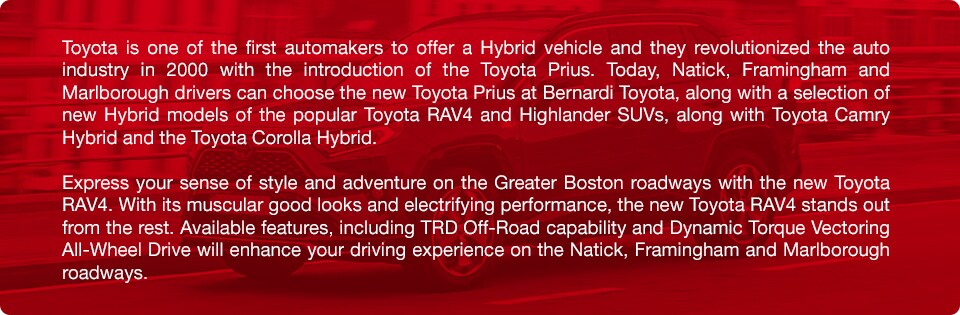 Toyota_a.jpg Toyota is one of the first automakers to offer a Hybrid vehicle and they revolutionized the auto industry in 2000 with the introduction of the Toyota Prius. Today, Natick, Framingham and Marlborough drivers can choose the new Toyota Prius at Bernardi Toyota, along with a selection of new Hybrid models of the popular Toyota RAV4 and Highlander SUVs, along with Toyota Camry Hybrid and the Toyota Corolla Hybrid. Express your sense of style and adventure on the Greater Boston roadways with the new Toyota RAV4. With its muscular good looks and electrifying performance, the new Toyota RAV4 stands out from the rest. Available features, including TRD Off-Road capability and Dynamic Torque Vectoring All-Wheel Drive will enhance your driving experience on the Natick, Framingham and Marlborough roadways.