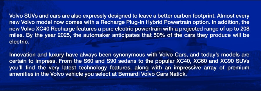 Volvo_SUVS_Cars_in_Framingham_Newton_Sudbury_Natick_MA_a.png Volvo SUVs and cars are also expressly designed to leave a better carbon footprint. Almost every new Volvo model now comes with a Recharge Plug-In Hybrid Powertrain option. In addition, the new Volvo XC40 Recharge features a pure electric powertrain with a projected range of up to 208 miles. By the year 2025, the automaker anticipates that 50% of the cars they produce will be electric. Innovation and luxury have always been synonymous with Volvo Cars, and today's models are certain to impress. From the S60 and S90 sedans to the popular XC40, XC60 and XC90 SUVs you'll find the very latest technology features, along with an impressive array of premium amenities in the Volvo vehicle you select at Bernardi Volvo Cars Natick.
