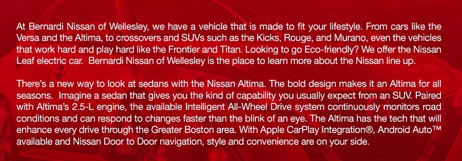 Honda_Cars_SUVS_Trucks_in_Natick_Framingham_Greater_Boston_MA_a.jpg At Bernardi Nissan of Wellesley, we have a vehicle that is made to fit your lifestyle. From cars like the Versa and the Altima, to crossovers and SUVs such as the Kicks, Rouge, and Murano, even the vehicles that work hard and play hard like the Frontier and Titan. Looking to go Eco-friendly? We offer the Nissan Leaf electric car. Bernardi Nissan of Wellesley is the place to learn more about the Nissan line up.There's a new way to look at sedans with the Nissan Altima. The bold design makes it an Altima for all seasons. Imagine a sedan that gives you the kind of capability you usually expect from an SUV. Paired with Altima's 2.5-L engine, the available Intelligent All-Wheel Drive system continuously monitors road conditions and can respond to changes faster than the blink of an eye. The Altima has the tech that will enhance every drive through the Greater Boston area. With Apple CarPlay Integration®, Android Auto™ available and Nissan Door to Door navigation, style and convenience are on your side.