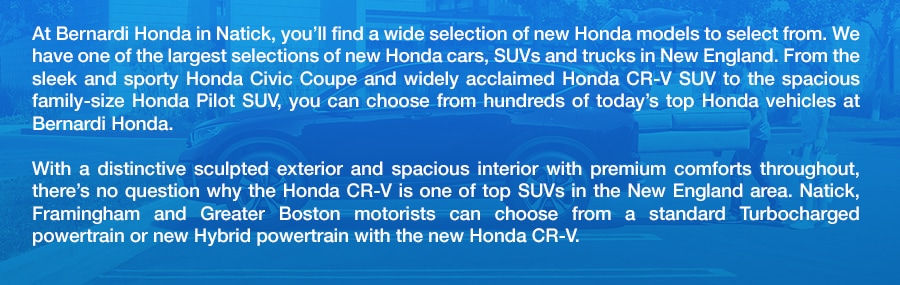 Honda_Cars_SUVS_Trucks_in_Natick_Framingham_Greater_Boston_MA_a.png At Bernardi Honda in Natick, you'll find a wide selection of new Honda models to select from. We have one of the largest selections of new Honda cars, SUVs and trucks in New England. From the sleek and sporty Honda Civic Coupe and widely acclaimed Honda CR-V SUV to the spacious family-size Honda Pilot SUV, you can choose from hundreds of today's top Honda vehicles at Bernardi Honda. With a distinctive sculpted exterior and spacious interior with premium comforts throughout, there's no question why the Honda CR-V is one of top SUVs in the New England area. Natick, Framingham and Greater Boston motorists can choose from a standard Turbocharged powertrain or new Hybrid powertrain with the new Honda CR-V.