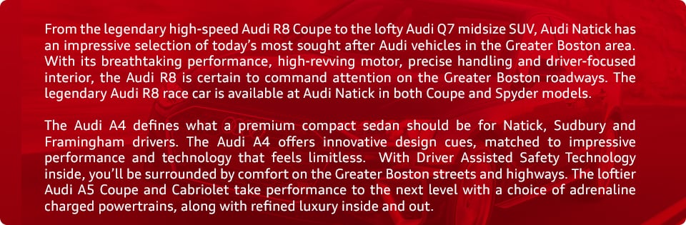 Audi_a.jpg From the legendary high-speed Audi R8 Coupe to the lofty Audi Q7 midsize SUV, Audi Natick has an impressive selection of today's most sought after Audi vehicles in the Greater Boston area. With its breathtaking performance, high-revving motor, precise handling and driver-focused interior, the Audi R8 is certain to command attention on the Greater Boston roadways. The legendary Audi R8 race car is available at Audi Natick in both Coupe and Spyder models. The Audi A4 defines what a premium compact sedan should be for Natick, Sudbury and Framingham drivers. The Audi A4 offers innovative design cues, matched to impressive performance and technology that feels limitless. With Driver Assisted Safety Technology inside, you'll be surrounded by comfort on the Greater Boston streets and highways. The loftier Audi A5 Coupe and Cabriolet take performance to the next level with a choice of adrenaline charged powertrains, along with refined luxury inside and out.