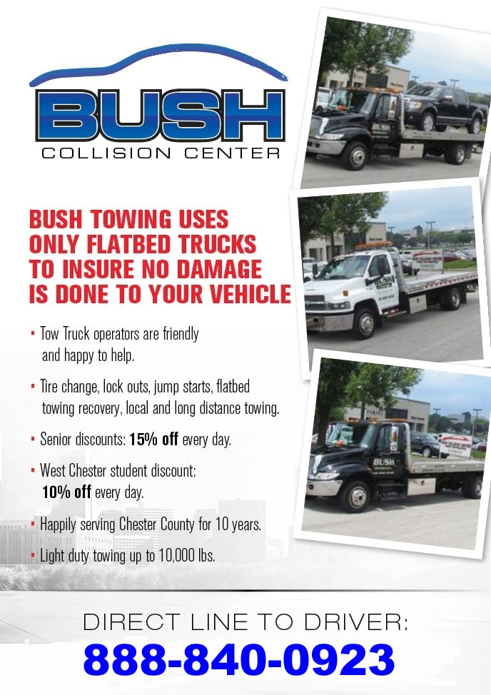 Bush Towing Bush Towing uses only Flatbed Trucks to insure no damage is done to your vehicle. - Tow truck operators are friendly and happy to help. - Tire changes, lock outs, jump starts, flatbed towing recovery, local and long distance towing. - Senior discounts: 15% OFF every day. - West Chester student discount: 10% OFF every day. - Happily serving Chester County for over 10 years. - Light duty towing up to 10,000 lbs. - Direct line to driver: 888-840-0923