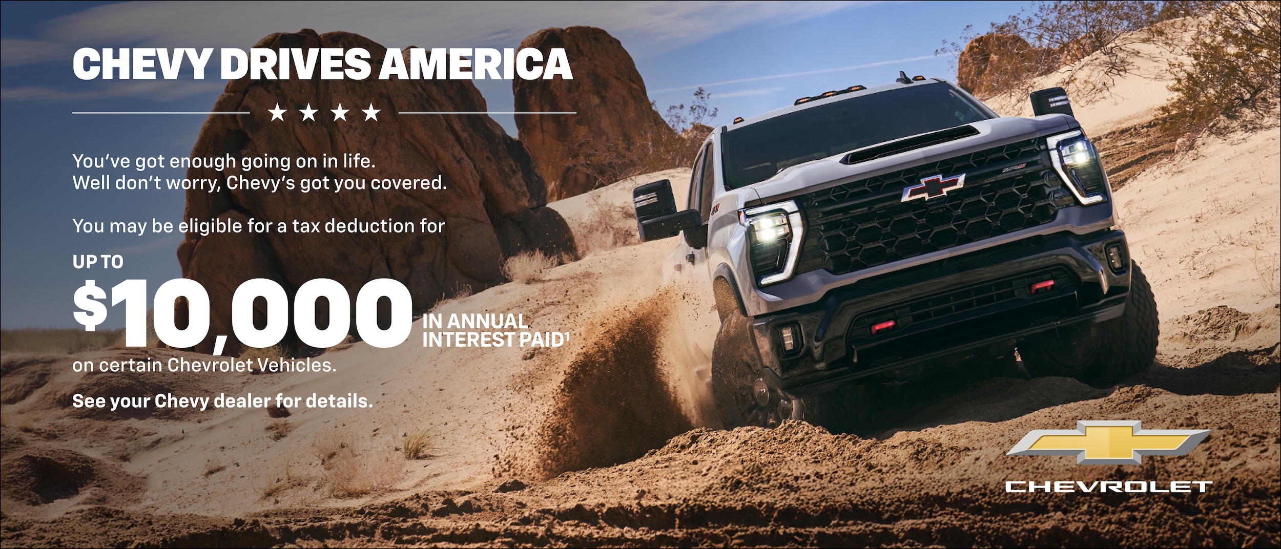 Chevy Drives America You've got enough going on in life. Well don't worry, Chevy's got you covered. You may be eligible for a tax deduction for UP TO $10,000 in annual interest paid on certain Chevrolet Vehicles. See your Chevy dealer for details.
