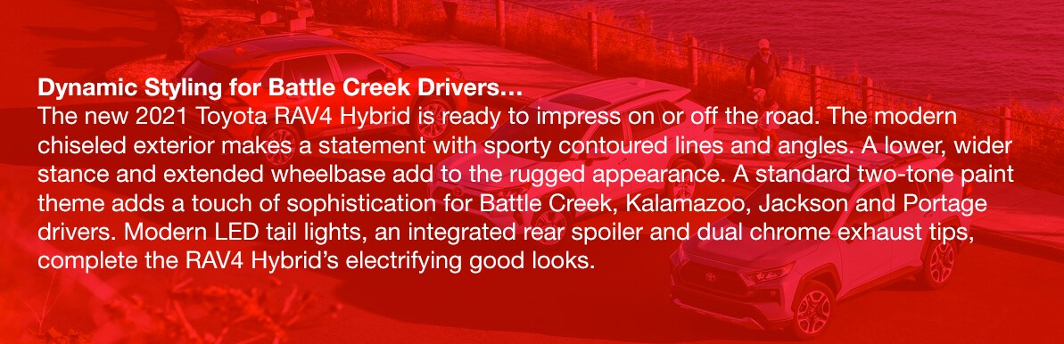 2021_Toyota_RAV4_Hybrid_b.png Dynamic Styling for Battle Creek Drivers…The new 2021 Toyota RAV4 Hybrid is ready to impress on or off the road. The modern chiseled exterior makes a statement with sporty contoured lines and angles. A lower, wider stance and extended wheelbase add to the rugged appearance. A standard two-tone paint theme adds a touch of sophistication for Battle Creek, Kalamazoo, Jackson and Portage drivers. Modern LED tail lights, an integrated rear spoiler and dual chrome exhaust tips, complete the RAV4 Hybrid's electrifying good looks.