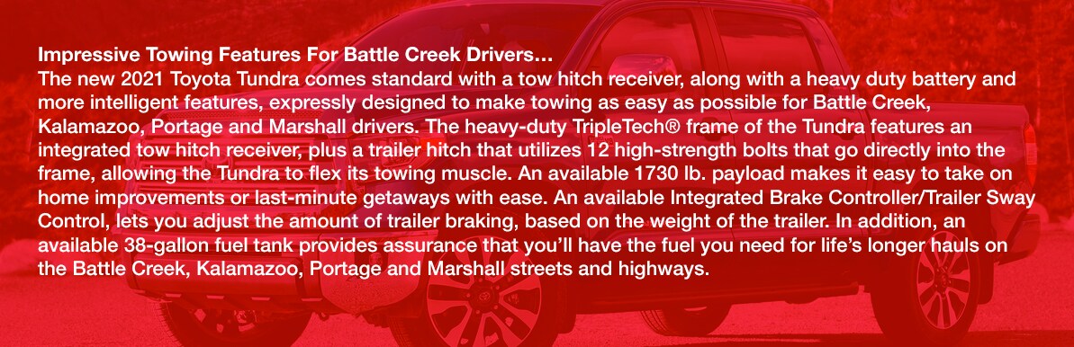 2021_Toyota_Tundra_b.png Impressive Towing Features For Battle Creek Drivers…The new 2021 Toyota Tundra comes standard with a tow hitch receiver, along with a heavy duty battery and more intelligent features, expressly designed to make towing as easy as possible for Battle Creek, Kalamazoo, Portage and Marshall drivers. The heavy-duty TripleTech® frame of the Tundra features an integrated tow hitch receiver, plus a trailer hitch that utilizes 12 high-strength bolts that go directly into the frame, allowing the Tundra to flex its towing muscle. An available 1730 lb. payload makes it easy to take on home improvements or last-minute getaways with ease. An available Integrated Brake Controller/Trailer Sway Control, lets you adjust the amount of trailer braking, based on the weight of the trailer. In addition, an available 38-gallon fuel tank provides assurance that you'll have the fuel you need for life's longer hauls on the Battle Creek, Kalamazoo, Portage and Marshall streets and highways.