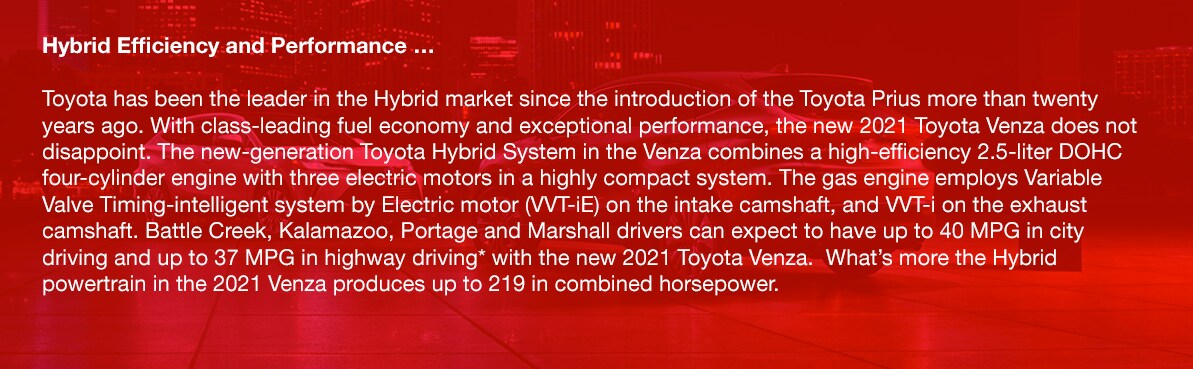 2021_Toyota_Venza_b.png Hybrid Efficiency and Performance …Toyota has been the leader in the Hybrid market since the introduction of the Toyota Prius more than twenty years ago. With class-leading fuel economy and exceptional performance, the new 2021 Toyota Venza does not disappoint. The new-generation Toyota Hybrid System in the Venza combines a high-efficiency 2.5-liter DOHC four-cylinder engine with three electric motors in a highly compact system. The gas engine employs Variable Valve Timing-intelligent system by Electric motor (VVT-iE) on the intake camshaft, and VVT-i on the exhaust camshaft. Battle Creek, Kalamazoo, Portage and Marshall drivers can expect to have up to 40 MPG in city driving and up to 37 MPG in highway driving* with the new 2021 Toyota Venza. What's more the Hybrid powertrain in the 2021 Venza produces up to 219 in combined horsepower.
