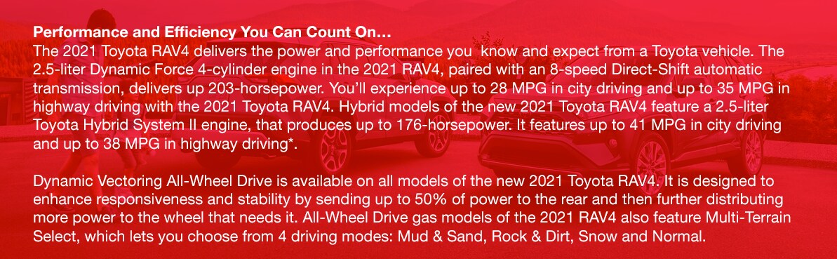 2021_Toyota_Rav4_b.png Performance and Efficiency You Can Count On…The 2021 Toyota RAV4 delivers the power and performance you know and expect from a Toyota vehicle. The 2.5-liter Dynamic Force 4-cylinder engine in the 2021 RAV4, paired with an 8-speed Direct-Shift automatic transmission, delivers up 203-horsepower. You'll experience up to 28 MPG in city driving and up to 35 MPG in highway driving with the 2021 Toyota RAV4. Hybrid models of the new 2021 Toyota RAV4 feature a 2.5-liter Toyota Hybrid System II engine, that produces up to 176-horsepower. It features up to 41 MPG in city driving and up to 38 MPG in highway driving*. Dynamic Vectoring All-Wheel Drive is available on all models of the new 2021 Toyota RAV4. It is designed to enhance responsiveness and stability by sending up to 50% of power to the rear and then further distributing more power to the wheel that needs it. All-Wheel Drive gas models of the 2021 RAV4 also feature Multi-Terrain Select, which lets you choose from 4 driving modes: Mud & Sand, Rock & Dirt, Snow and Normal.