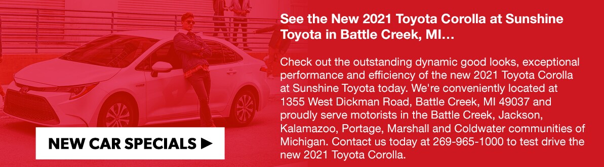 2021-corolla.png See the New 2021 Toyota Corolla at Sunshine Toyota in Battle Creek, MIā¦Check out the outstanding dynamic good looks, exceptional performance and efficiency of the new 2021 Toyota Corolla at Sunshine Toyota today. We're conveniently located at 1355 West Dickman Road, Battle Creek, MI 49037 and proudly serve motorists in the Battle Creek, Jackson, Kalamazoo, Portage, Marshall and Coldwater communities of Michigan. Contact us today at 269-965-1000 to test drive the new 2021 Toyota Corolla.