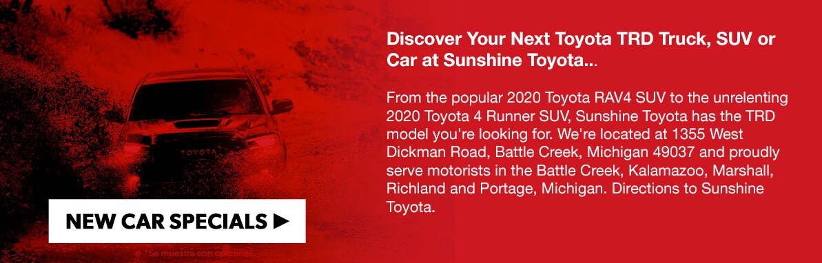 Toyota-TRD_image4.png Discover Your Next Toyota TRD Truck, SUV or Car at Sunshine Toyota... From the popular 2020 Toyota RAV4 SUV to the unrelenting 2020 Toyota 4 Runner SUV, Sunshine Toyota has the TRD model you're looking for. We're located at 1355 West Dickman Road, Battle Creek, Michigan 49037 and proudly serve motorists in the Battle Creek, Kalamazoo, Marshall, Richland and Portage, Michigan. Directions to Sunshine Toyota.