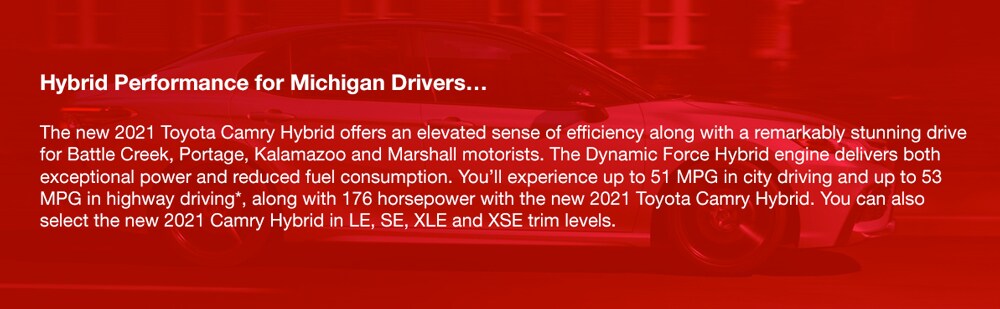 2021_Toyota_Camry_b.jpg Hybrid Performance for Michigan Drivers…The new 2021 Toyota Camry Hybrid offers an elevated sense of efficiency along with a remarkably stunning drive for Battle Creek, Portage, Kalamazoo and Marshall motorists. The Dynamic Force Hybrid engine delivers both exceptional power and reduced fuel consumption. You'll experience up to 51 MPG in city driving and up to 53 MPG in highway driving*, along with 176 horsepower with the new 2021 Toyota Camry Hybrid. You can also select the new 2021 Camry Hybrid in LE, SE, XLE and XSE trim levels.