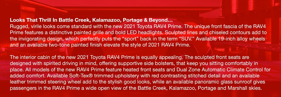 2021_Toyota_RAV4_Prime_b.png Looks That Thrill In Battle Creek, Kalamazoo, Portage & Beyond…Rugged, virile looks come standard with the new 2021 Toyota RAV4 Prime. The unique front fascia of the RAV4 Prime features a distinctive painted grille and bold LED headlights. Sculpted lines and chiseled contours add to the invigorating design, which perfectly puts the