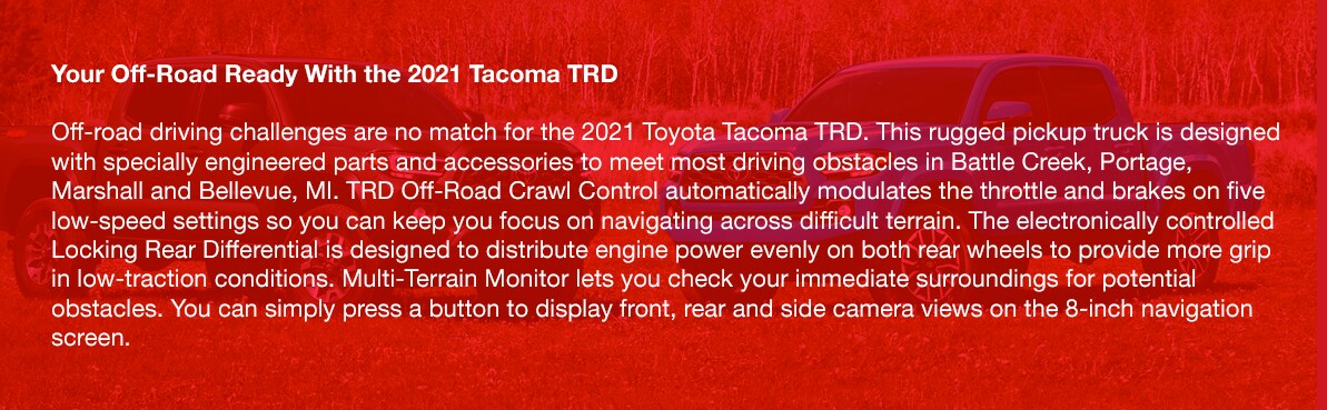 2021_Toyota_Tacoma_b.png Your Off-Road Ready With the 2021 Tacoma TRDOff-road driving challenges are no match for the 2021 Toyota Tacoma TRD. This rugged pickup truck is designed with specially engineered parts and accessories to meet most driving obstacles in Battle Creek, Portage, Marshall and Bellevue, MI. TRD Off-Road Crawl Control automatically modulates the throttle and brakes on five low-speed settings so you can keep you focus on navigating across difficult terrain. The electronically controlled Locking Rear Differential is designed to distribute engine power evenly on both rear wheels to provide more grip in low-traction conditions. Multi-Terrain Monitor lets you check your immediate surroundings for potential obstacles. You can simply press a button to display front, rear and side camera views on the 8-inch navigation screen.