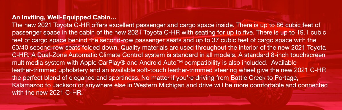 2021_Toyota_CHR_b.png An Inviting, Well-Equipped Cabin…The new 2021 Toyota C-HR offers excellent passenger and cargo space inside. There is up to 86 cubic feet of passenger space in the cabin of the new 2021 Toyota C-HR with seating for up to five. There is up to 19.1 cubic feet of cargo space behind the second-row passenger seats and up to 37 cubic feet of cargo space with the 60/40 second-row seats folded down. Quality materials are used throughout the interior of the new 2021 Toyota C-HR. A Dual-Zone Automatic Climate Control system is standard in all models. A standard 8-inch touchscreen multimedia system with Apple CarPlay® and Android Auto™ compatibility is also included. Available leather-trimmed upholstery and an available soft-touch leather-trimmed steering wheel give the new 2021 C-HR the perfect blend of elegance and sportiness. No matter if you're driving from Battle Creek to Portage, Kalamazoo to Jackson or anywhere else in Western Michigan and drive will be more comfortable and connected with the new 2021 C-HR.
