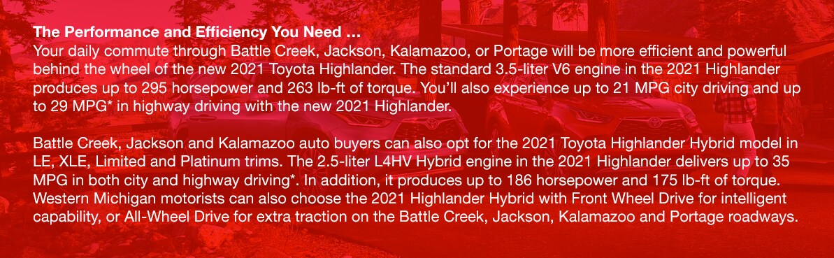 Highlander.png The Performance and Efficiency You Need …Your daily commute through Battle Creek, Jackson, Kalamazoo, or Portage will be more efficient and powerful behind the wheel of the new 2021 Toyota Highlander. The standard 3.5-liter V6 engine in the 2021 Highlander produces up to 295 horsepower and 263 lb-ft of torque. You'll also experience up to 21 MPG city driving and up to 29 MPG* in highway driving with the new 2021 Highlander. Battle Creek, Jackson and Kalamazoo auto buyers can also opt for the 2021 Toyota Highlander Hybrid model in LE, XLE, Limited and Platinum trims. The 2.5-liter L4HV Hybrid engine in the 2021 Highlander delivers up to 35 MPG in both city and highway driving*. In addition, it produces up to 186 horsepower and 175 lb-ft of torque. Western Michigan motorists can also choose the 2021 Highlander Hybrid with Front Wheel Drive for intelligent capability, or All-Wheel Drive for extra traction on the Battle Creek, Jackson, Kalamazoo and Portage roadways.