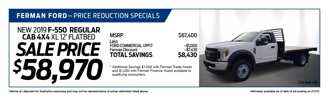 Ferman's Dealer Specials - New 2019 F-550 REGULAR CAB 4X4 XL 12' FLATBED ; Stock # 19F1131; VIN # KEG12079; Sale Price $58,970; MSRP $67,400; Less: FORD COMMERCIAL UPFIT $1,000, Ferman Discount $7,430. TOTAL SAVINGS $8,430. Vehicle art depicted for illustration purposes and may not be representative of actual vehicle(s) listed above. Vehicle(s) available as of date of ad posting on 2/3/2021.