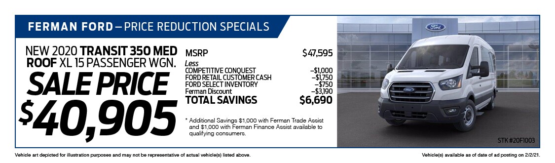 Ferman's Dealer Specials - New 2020 TRANSIT 350 MED ROOF XL 15 PASSENGER WGN.; ; Stock # 20F1003; VIN # LKB12202; Sale Price $40,905; MSRP $47,595; Less: COMPETITIVE CONQUEST $1,000, FORD RETAIL CUSTOMER CASH $1,750, FORD SELECT INVENTORY $750, Ferman Discount $3,190. TOTAL SAVINGS $6,690. Vehicle art depicted for illustration purposes and may not be representative of actual vehicle(s) listed above. Vehicle(s) available as of date of ad posting on 2/3/2021.
