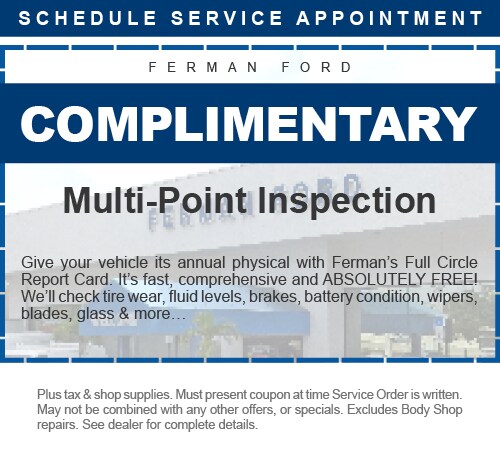 Ferman Ford - Complimentary Multi-Point Inspection - Give your vehicle its annual physical with Ferman's Full Circle Report Card. It's fast, comprehensive and ABSOLUTELY FREE! We'll check tire wear, fluid levels, brakes, battery condition, wipers, blades, glass & more… - Plus tax & shop supplies. Must present coupon at time Service Order is written. May not be combined with any other offers, or specials. Excludes Body Shop repairs. See dealer for complete details.