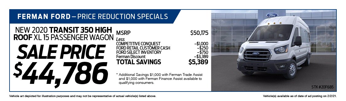Ferman's Dealer Specials - New 2020 TRANSIT 350 HIGH ROOF XL 15 PASSENGER WAGON ; Stock # 20F685; VIN # LKA54366; Sale Price $44,786; MSRP $50,175; Less: COMPETITIVE CONQUEST $1,000, FORD RETAIL CUSTOMER CASH $250, FORD SELECT INVENTORY $750, Ferman Discount $3,389. TOTAL SAVINGS $5,389. Vehicle art depicted for illustration purposes and may not be representative of actual vehicle(s) listed above. Vehicle(s) available as of date of ad posting on 2/3/2021.