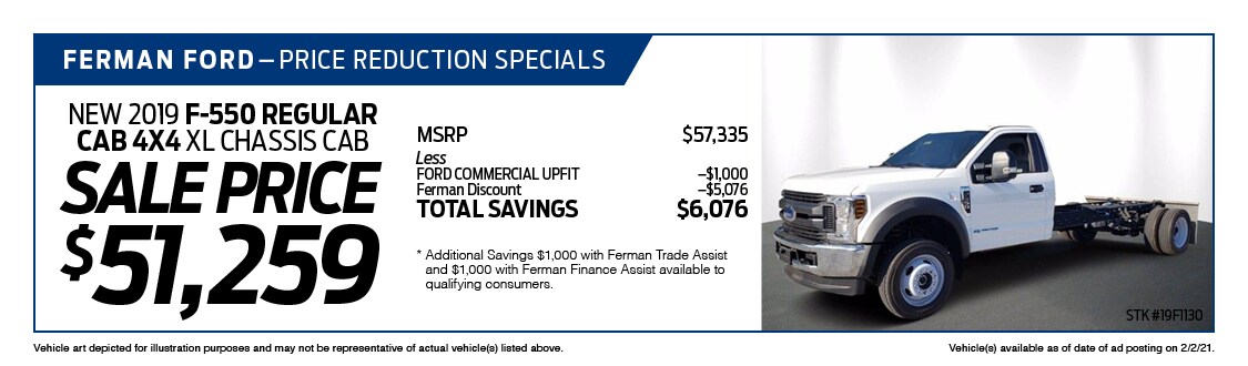 Ferman's Dealer Specials - New 2019 F-550 REGULAR CAB 4X4 XL CHASSIS CAB ; Stock # 19F1130; VIN # KEF60284; Sale Price $51,259; MSRP $57,335; Less: FORD COMMERCIAL UPFIT $1,000, Ferman Discount $5,076. TOTAL SAVINGS $6,076. Vehicle art depicted for illustration purposes and may not be representative of actual vehicle(s) listed above. Vehicle(s) available as of date of ad posting on 2/3/2021.