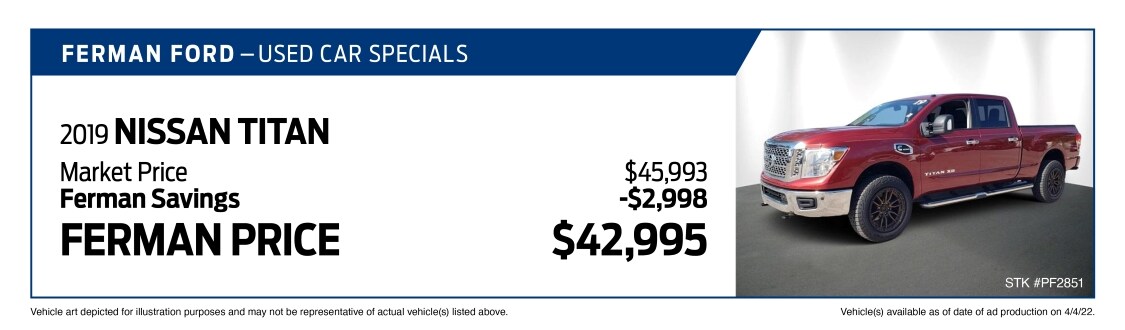 Used Car Special - 2019 NISSAN TITAN - Market Price $45,993; Savings (Ferman Discount + Manufacturer Rebates) -$2,998; Ferman Price $42,995 - Stock #PF2851 - VIN #1N6BA1F49KN506662 - Mileage: 33,447 - Vehicle art depicted for illustration purposes and may not be representative of actual vehicle(s) listed above. Vehicle(s) available as of date of ad posting on 4/4/2022.