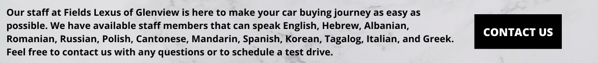 Our staff at Fields Lexus of Glenview is here to make your car buying journey as easy as possible. We have available staff members that can speak English, Hebrew, Albanian, Romanian, Russian, Polish, Cantonese.png