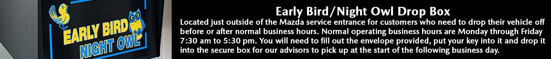 Early Bird/ Night Owl Afterhours Drop Box: Located just outside of the Mazda service entrance for customers who need to drop their vehicle off before or after normal business hours. Normal operating business hours are Monday through Friday 7:30 am to 5:30 pm. You will need to fill out the envelope provided, put your key into it and drop it into the secure box for our advisors to pick up at the start of the following business day.