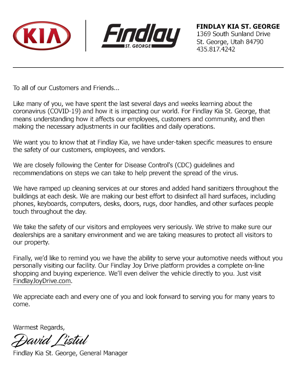 To all of our Customers and Friends...
Like many of you, we have spent the last several days and weeks learning about the coronavirus (COVID-19) and how it is impacting our world. For Findlay Kia St. George, that means understanding how it affects our employees, customers and community, and then making the necessary adjustments in our facilities and daily operations.
We want you to know that at Findlay Kia, we have under-taken specific measures to ensure the safety of our customers, employees, and vendors.
We are closely following the Center for Disease Control's (CDC) guidelines and recommendations on steps we can take to help prevent the spread of the virus.
We have ramped up cleaning services at our stores and added hand sanitizers throughout the buildings at each desk. We are making our best effort to disinfect all hard surfaces, including phones, keyboards, computers, desks, doors, rugs, door handles, and other surfaces people touch throughout the day.
We take the safety of our visitors and employees very seriously. We strive to make sure our dealerships are a sanitary environment and we are taking measures to protect all visitors to our property.
Finally, we'd like to remind you we have the ability to serve your automotive needs without you personally visiting our facility. Our Findlay Joy Drive platform provides a complete on-line shopping and buying experience. We'll even deliver the vehicle directly to you. Just visit FindlayJoyDrive.com.
We appreciate each and every one of you and look forward to serving you for many years to come.
Warmest Regards,
David Listul
Findlay Kia St. George, General Manager