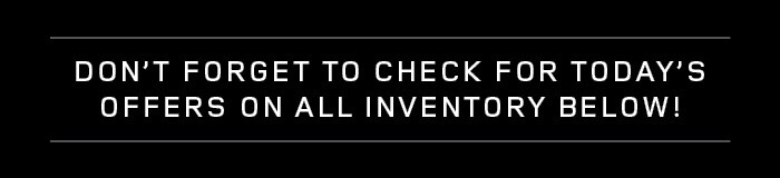 CHECK FOR TODAY'S OFFERS ON ALL INVENTORY DON'T FORGET TO CHECK FOR TODAY'S OFFERS ON ALL INVENTORY BELOW!
