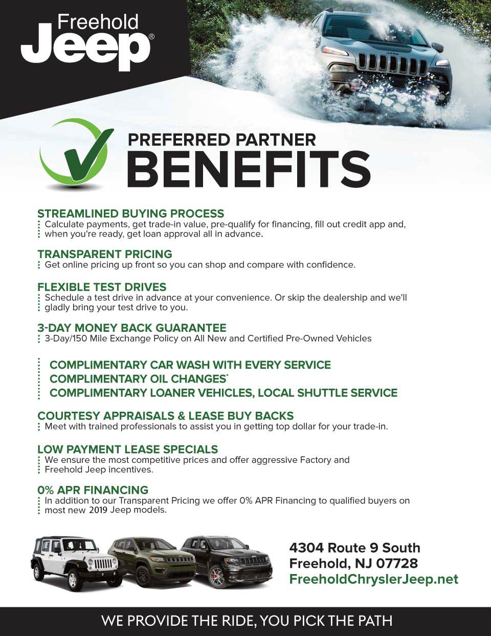 Preferred Partner Benefits preFerreD parTner BeneFiTs - sTreamlineD Buying processCalculate payments, get trade-in value, pre-qualify for financing, fill out credit app and, when you're ready, get loan approval all in advance. - TransparenT pricingGet online pricing up front so you can shop and compare with confidence. - FlexiBle TesT DrivesSchedule a test drive in advance at your convenience. Or skip the dealership and we'll gladly bring your test drive to you. - 3-Day money Back guaranTee3-Day/150 Mile Exchange Policy on All New and Certified Pre-Owned Vehicles - complimenTary car Wash WiTh every servicecomplimenTary oil changes*complimenTary loaner vehicles, local shuTTle service - courTesy appraisals & lease Buy BacksMeet with trained professionals to assist you in getting top dollar for your trade-in. - loW paymenT lease specialsWe ensure the most competitive prices and offer aggressive Factory and Freehold Jeep incentives. - 0% apr Financing In addition to our Transparent Pricing we offer 0% APR Financing to qualified buyers on most new 2019 Jeep models.
