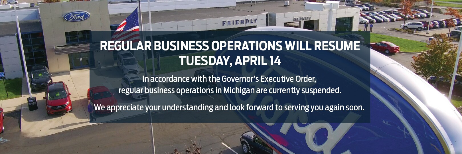 In accordance with the Governor's Executive Order, regular business operations in Michigan are currently suspended, and will resume Tuesday, April 14. We appreciate your understanding and look forward to serving you again soon.