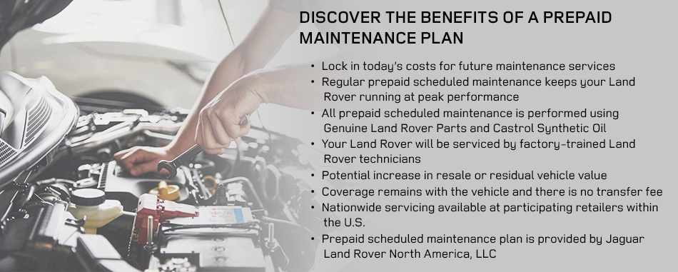 Land_Rover_Prepaid_b.png Discover The Benefits of a Prepaid Maintenance Plan• Lock in today's costs for future maintenance services• Regular prepaid scheduled maintenance keeps your Land Rover running at peak performance• All prepaid scheduled maintenance is performed using Genuine Land Rover Parts and Castrol Synthetic Oil• Your Land Rover will be serviced by factory-trained Land Rover technicians• Potential increase in resale or residual vehicle value• Coverage remains with the vehicle and there is no transfer fee• Nationwide servicing available at participating retailers within the U.S.• Prepaid scheduled maintenance plan is provided by Jaguar Land Rover North America, LLC