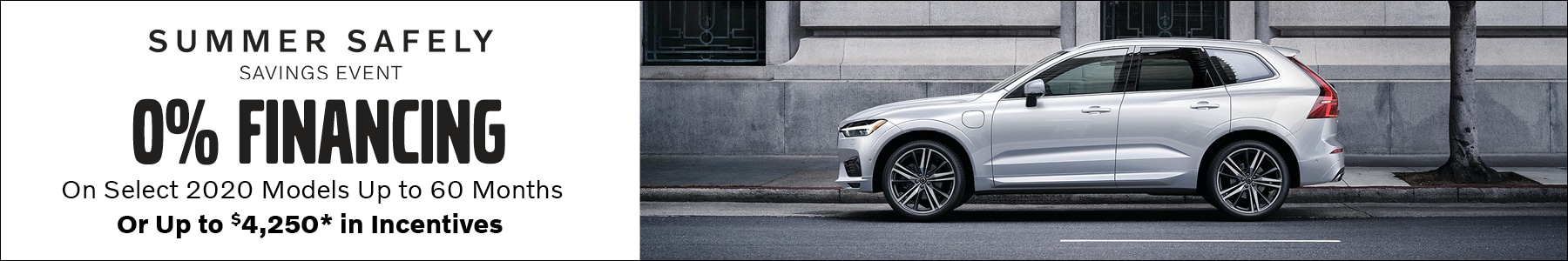 Summer Safely Savings Event. 0% Financing on select 2020 models up to 60 months, or up to $4,250* in incentives. *0% financing based on Tier 1 credit approval through VCFS. Not all customers will qualify. 2020 XC90, XC60, XC40, and S60 models only. Incentives up to *$4,250 valid on 2020 XC90 models only. See dealer for complete details. Summer Safely Savings Event. 0% Financing on select 2020 models up to 60 months, or up to $4,250* in incentives. *0% financing based on Tier 1 credit approval through VCFS. Not all customers will qualify. 2020 XC90, XC60, XC40, and S60 models only. Incentives up to *$4,250 valid on 2020 XC90 models only. See dealer for complete details.
