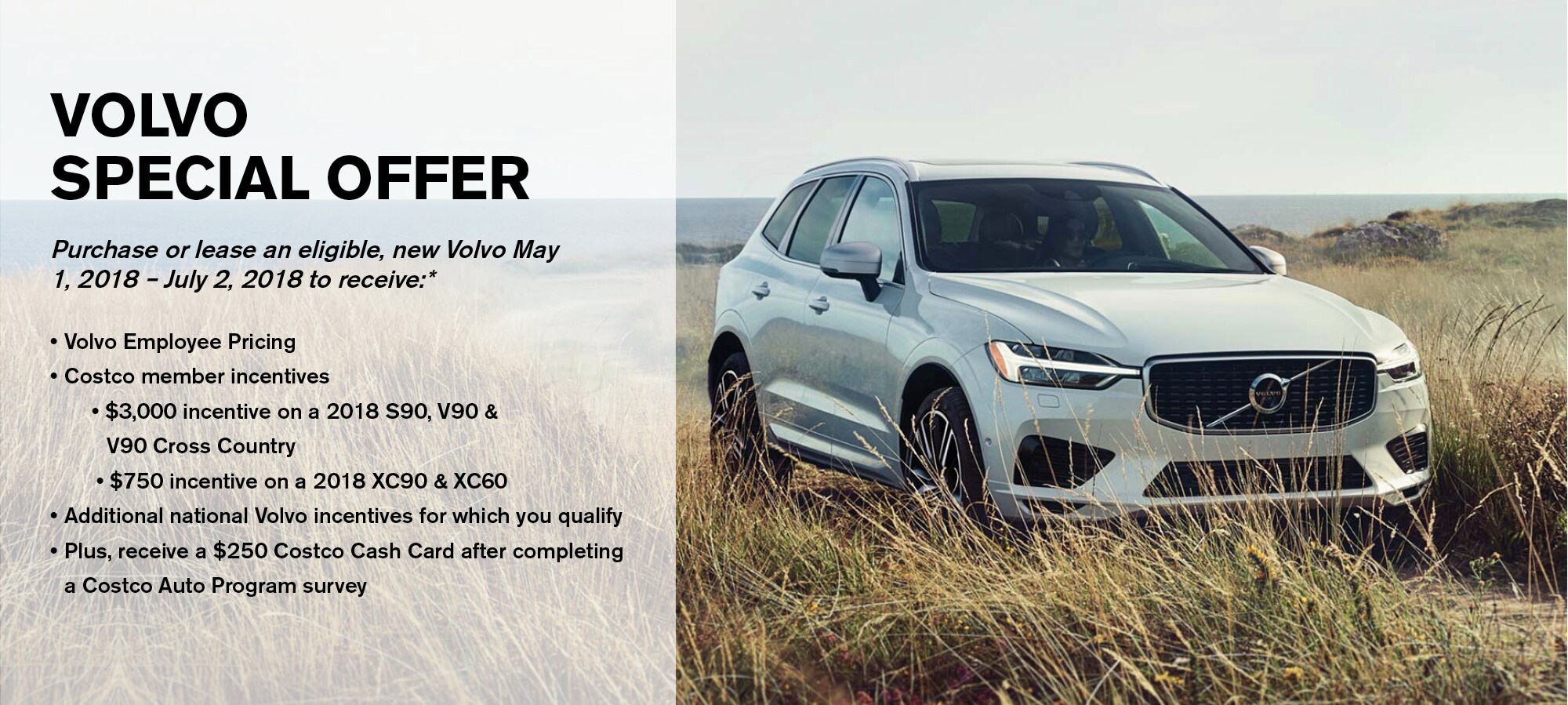 Volvo Special Offer. Purchase or lease an eligible new Volvo May 1, 2018 - July 2, 2018 to receive:* Volvo Employee Pricing, Costco member incentives, $3,000 incentive on a 2018 S90, V90 & V90 Cross Country, $750 incentive on a 2018 XC90 & XC60, Additional national Volvo incentives for which you qualify, Plus receive a $250 Costco Cash Card after completing a Costco Auto Program survey.