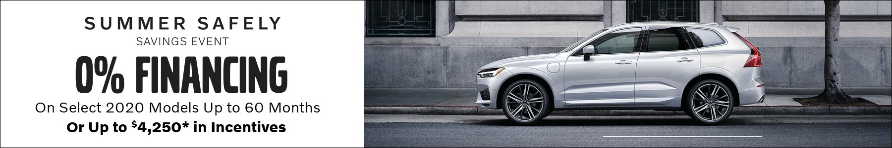 Summer Safely Savings Event. 0% Financing on select 2020 models up to 60 months, or up to $4,250* in incentives. *0% financing based on Tier 1 credit approval through VCFS. Not all customers will qualify. 2020 XC90, XC60, XC40, and S60 models only. Incentives up to *$4,250 valid on 2020 XC90 models only. See dealer for complete details. Summer Safely Savings Event. 0% Financing on select 2020 models up to 60 months, or up to $4,250* in incentives. *0% financing based on Tier 1 credit approval through VCFS. Not all customers will qualify. 2020 XC90, XC60, XC40, and S60 models only. Incentives up to *$4,250 valid on 2020 XC90 models only. See dealer for complete details.