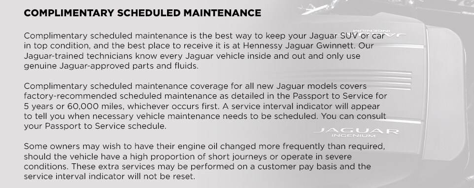EliteCare_Jaguar_Gwinnett_a.jpg COMPLIMENTARY SCHEDULED MAINTENANCEComplimentary scheduled maintenance is the best way to keep your Jaguar SUV or car in top condition, and the best place to receive it is at Hennessy Jaguar Gwinnett. Our Jaguar-trained technicians know every Jaguar vehicle inside and out and only use genuine Jaguar-approved parts and fluids. Complimentary scheduled maintenance coverage for all new Jaguar models covers factory-recommended scheduled maintenance as detailed in the Passport to Service for 5 years or 60,000 miles, whichever occurs first. A service interval indicator will appear to tell you when necessary vehicle maintenance needs to be scheduled. You can consult your Passport to Service schedule. Some owners may wish to have their engine oil changed more frequently than required, should the vehicle have a high proportion of short journeys or operate in severe conditions. These extra services may be performed on a customer pay basis and the service interval indicator will not be reset.