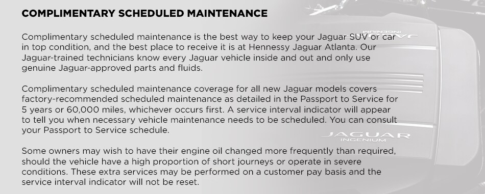 Elite_Care_c.png COMPLIMENTARY SCHEDULED MAINTENANCEComplimentary scheduled maintenance is the best way to keep your Jaguar SUV or car in top condition, and the best place to receive it is at Hennessy Jaguar Atlanta. Our Jaguar-trained technicians know every Jaguar vehicle inside and out and only use genuine Jaguar-approved parts and fluids. Complimentary scheduled maintenance coverage for all new Jaguar models covers factory-recommended scheduled maintenance as detailed in the Passport to Service for 5 years or 60,000 miles, whichever occurs first. A service interval indicator will appear to tell you when necessary vehicle maintenance needs to be scheduled. You can consult your Passport to Service schedule. Some owners may wish to have their engine oil changed more frequently than required, should the vehicle have a high proportion of short journeys or operate in severe conditions. These extra services may be performed on a customer pay basis and the service interval indicator will not be reset.