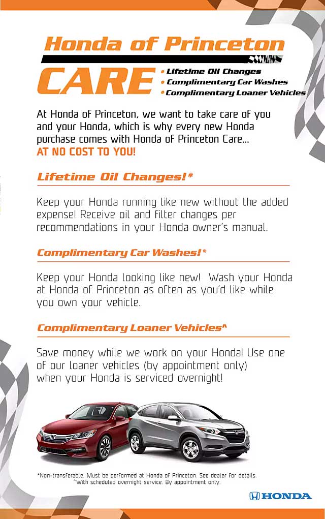 Honda of Princeton Care Honda of Princeton Care - Lifetime Oil Changes - Complimentary Car Washes - Complimentary Loaner Vehicles - At Honda of Princeton, we want to take care of you and your Honda, which is whay every new Honda purchase comes with Honda of Princeton Care at no cost to you! - LIFETIME OIL CHANGES - Keep your Honda running like new without the added expense! Receive oil and filter changes per recommendations in your Honda owner's manual. COMPLIMENTARY CAR WASHES - Keep your Honda looking like new! Wash your Honda at Honda of Princeton as often as you'd like while you own your vehicle. (Non-transferable) - COMPLIMENTARY LOANER VEHICLES - Save money while we work on your Honda! Use one of our loaner vehicles (by appointment only) when your Honda is serviced overnight.