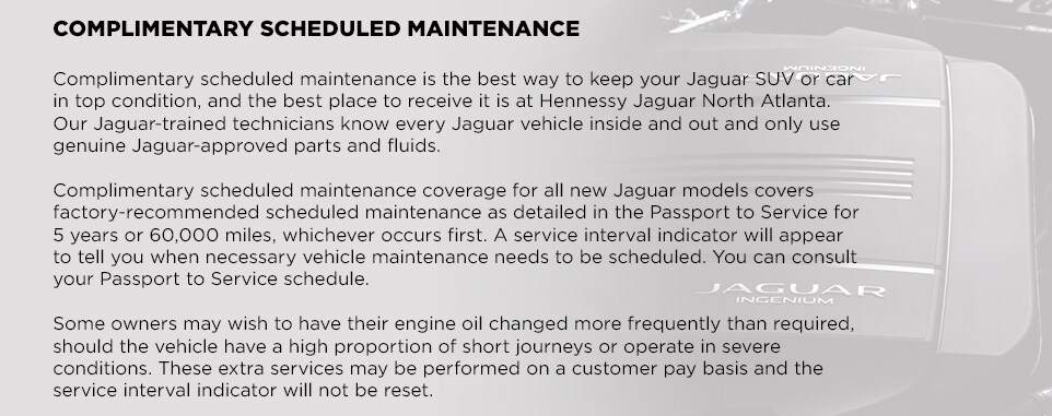 EliteCare_Jaguar_North_Atlanta_e.jpg COMPLIMENTARY SCHEDULED MAINTENANCEComplimentary scheduled maintenance is the best way to keep your Jaguar SUV or car in top condition, and the best place to receive it is at Hennessy Jaguar North Atlanta. Our Jaguar-trained technicians know every Jaguar vehicle inside and out and only use genuine Jaguar-approved parts and fluids. Complimentary scheduled maintenance coverage for all new Jaguar models covers factory-recommended scheduled maintenance as detailed in the Passport to Service for 5 years or 60,000 miles, whichever occurs first. A service interval indicator will appear to tell you when necessary vehicle maintenance needs to be scheduled. You can consult your Passport to Service schedule. Some owners may wish to have their engine oil changed more frequently than required, should the vehicle have a high proportion of short journeys or operate in severe conditions. These extra services may be performed on a customer pay basis and the service interval indicator will not be reset.