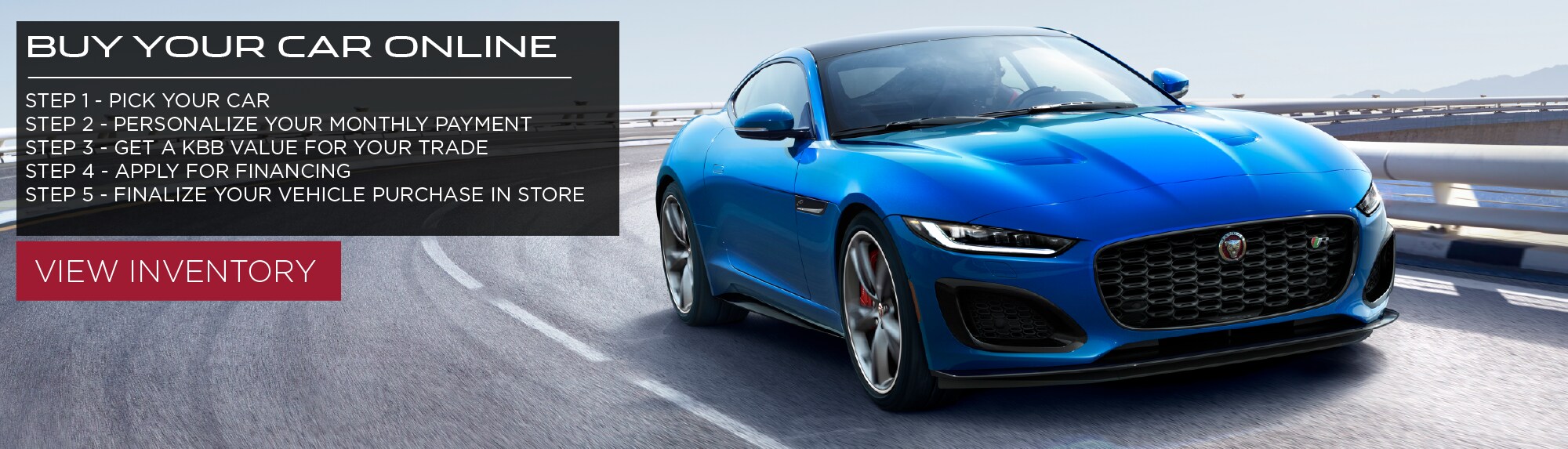 BUY YOUR CAR ONLINE. STEP 1 PICK YOUR CAR. STEP 2 PERSONALIZE YOUR MONTHLY PAYMENT. STEP 3 GET A KBB VALUE FOR YOUR TRADE. STEP 4 APPLY FOR FINANCING. STEP 5 FINALIZE YOUR VEHICLE PURCHASE IN STORE. VIEW INVENTORY. BLUE 2021 JAGUAR F-TYPE COUPE DRIVING DOWN ROAD.
