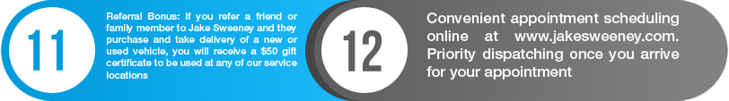 11. Referral bonus: if you refer a friend or family member to Jake Sweeney and they purchase and take delivery of a new or used vehicle, you will receive a $50 gift certificate to be used at any of our service locations. 12.Convenient appointment scheduling at www.jakesweeney.com. priority dispatching once you arrive for your appointment.