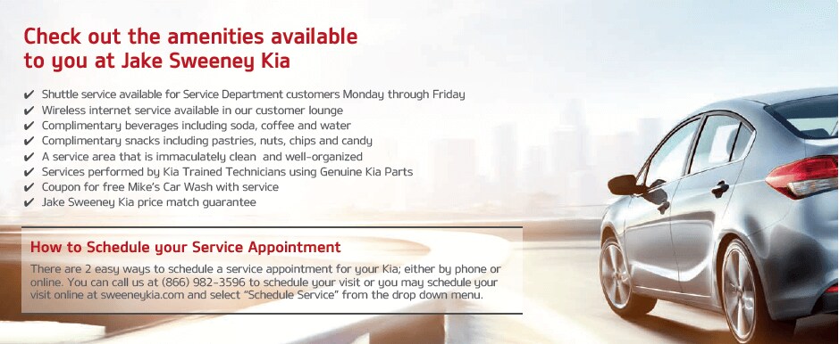 chev_amenities_graphic.jpg Amenities available to you at Jake Sweeney Kia: 1. Shuttle service available for service department customers Monday through Friday. 2. Wireless internet service available in our customer lounge. 3. Complimentary beverages including soda, coffee, and water. 4. Complimentary snacks including pastries, nuts, chips, and candy. 5. A service area that is immaculately clean and well-organized. 6. Services performed by Kia trained technicians using genuine Kia parts. 7. Coupon for free Mike's Car Wash with service. 8. Jake Sweeney Price Match Guarantee. How to schedule service appointment: There are 2 easy ways to schedule a service appointment for your Kia; either by phone or online. You can call us at 866-982-3596 to schedule your visit or you may schedule your visit online at sweeneykia.com and select