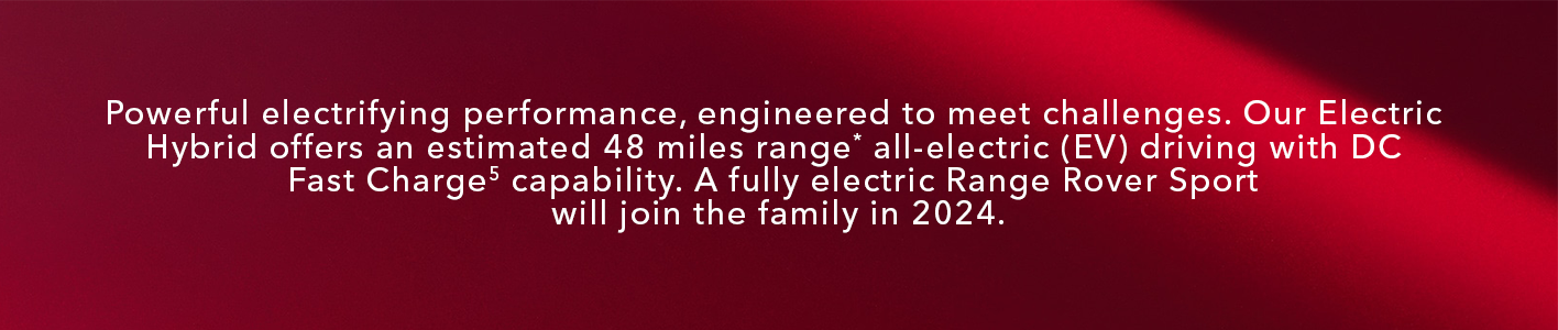 Powerful electrifying performance, engineered to meet challenges. Our Electric Hybrid offers an estimated 48 miles range** all-electric (EV) driving with DC Fast Charge32 capability. A fully electric Range Rover Sport will join the family in 2024.