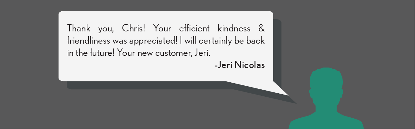 Thank you, Chris! Your efficient kindness & friendliness was appreciated! I will certainly be back in the future! Your new customer, Jer. - Jer N.